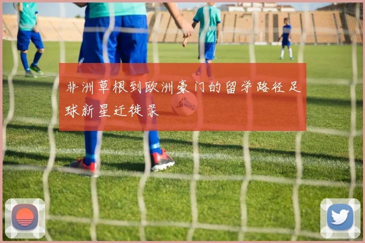 非洲草根到欧洲豪门的留学路径足球新星迁徙录